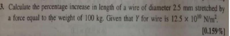 3. Calculate the percentage increase in length of a wire of diameter 2.5 mm stretched by
a force equal to the weight of 100 kg. Given that Y for wire is 12.5 x 1010 N/m2.
[0.159 %)
