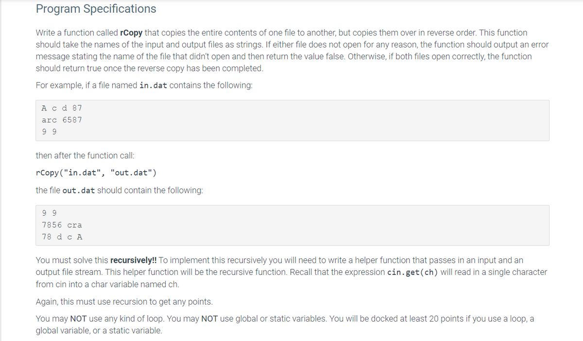 Program Specifications
Write a function called rCopy that copies the entire contents of one file to another, but copies them over in reverse order. This function
should take the names of the input and output files as strings. If either file does not open for any reason, the function should output an error
message stating the name of the file that didn't open and then return the value false. Otherwise, if both files open correctly, the function
should return true once the reverse copy has been completed.
For example, if a file named in.dat contains the following:
A c d 87
arc 6587
9 9
then after the function call:
rCopy("in.dat", "out.dat")
the file out.dat should contain the following:
9 9
7856 cra
78 d c A
You must solve this recursively!! To implement this recursively you will need to write a helper function that passes in an input and an
output file stream. This helper function will be the recursive function. Recall that the expression cin.get(ch) will read in a single character
from cin into a char variable named ch.
Again, this must use recursion to get any points.
You may NOT use any kind of loop. You may NOT use global or static variables. You will be docked at least 20 points if you use a loop, a
global variable, or a static variable.
