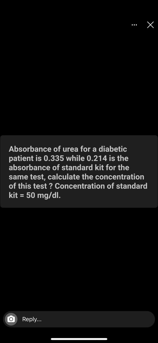 Absorbance of urea for a diabetic
patient is 0.335 while 0.214 is the
absorbance of standard kit for the
same test, calculate the concentration
of this test ? Concentration of standard
kit = 50 mg/dl.
Repl...
