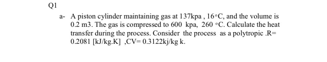 Q1
a- A piston cylinder maintaining gas at 137kpa , 16°C, and the volume is
0.2 m3. The gas is compressed to 600 kpa, 260 °C. Calculate the heat
transfer during the process. Consider the process as a polytropic .R=
0.2081 [kJ/kg.K] ,CV= 0.3122kj/kg k.
