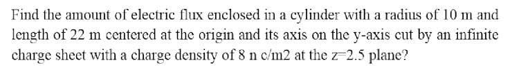 Find the amount of electric flux enclosed in a cylinder with a radius of 10 m and
length of 22 m centered at the origin and its axis on the y-axis cut by an infinite
charge sheet with a charge density of 8 n c/m2 at the z-2.5 plane?
