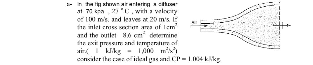 a- In the fig shown air entering a diffuser
at 70 kpa , 27 °C , with a velocity
of 100 m/s. and leaves at 20 m/s. If
Air
the inlet cross section area of 1cm?
and the outlet 8.6 cm determine
the exit pressure and temperature of
air.( 1 kJ/kg = 1,000 m/s²)
consider the case of ideal gas and CP = 1.004 kJ/kg.
