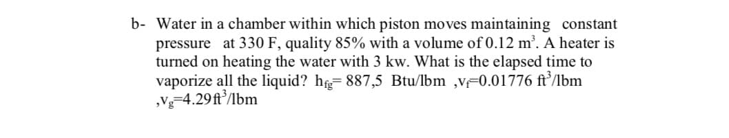 b- Water in a chamber within which piston moves maintaining constant
pressure at 330 F, quality 85% with a volume of 0.12 m³. A heater is
turned on heating the water with 3 kw. What is the elapsed time to
vaporize all the liquid? h= 887,5 Btu/lbm ,vF0.01776 ft’/lbm
„Vg=4.29ft/lbm
