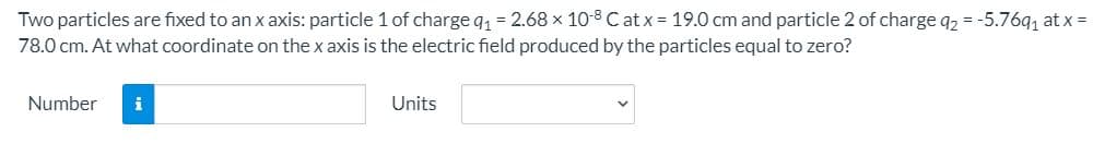 Two particles are fixed to an x axis: particle 1 of charge q1 = 2.68 x 10-8 Cat x = 19.0 cm and particle 2 of charge q2 = -5.76q, at x =
78.0 cm. At what coordinate on the x axis is the electric field produced by the particles equal to zero?
Number
i
Units
