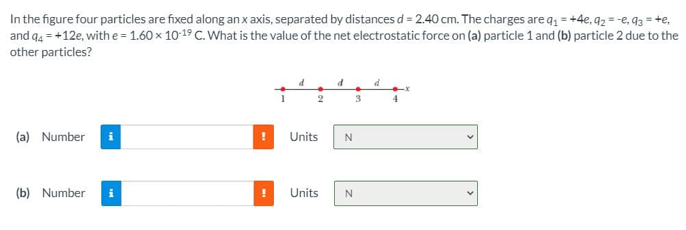In the figure four particles are fixed along an x axis, separated by distances d = 2.40 cm. The charges are q = +4e, 92 = -e, 93 = +e,
and q4 = +12e, with e = 1.60 x 10-19 C. What is the value of the net electrostatic force on (a) particle 1 and (b) particle 2 due to the
other particles?
d
3
4
(a) Number
i
!
Units
N
(b) Number
i
Units
N
