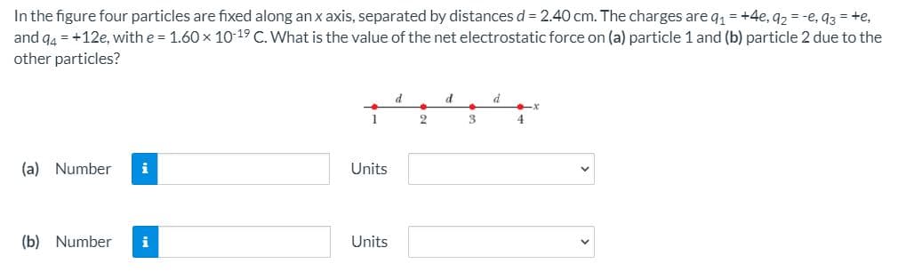 In the figure four particles are fixed along an x axis, separated by distances d = 2.40 cm. The charges are q1 = +4e, q2 = -e, q3 = +e,
and q4 = +12e, with e = 1.60 x 10-19 C. What is the value of the net electrostatic force on (a) particle 1 and (b) particle 2 due to the
other particles?
d
4
(a) Number
i
Units
(b) Number
Units
