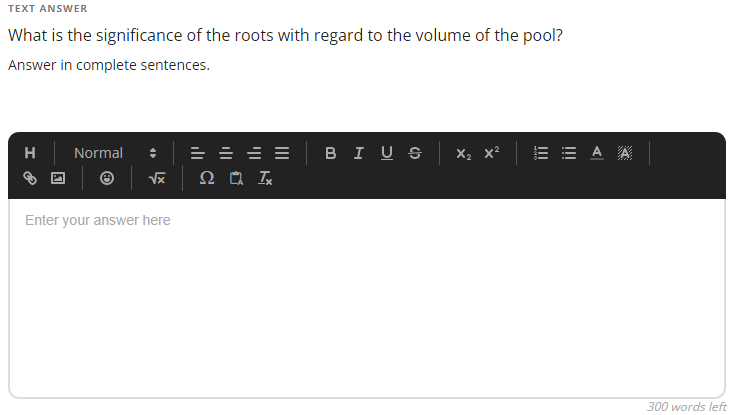 TEXT ANSWER
What is the significance of the roots with regard to the volume of the pool?
Answer in complete sentences.
= = = =
BI U S
X2 x²
A A
H
Normal
Enter your answer here
300 words left
!!!
!!
