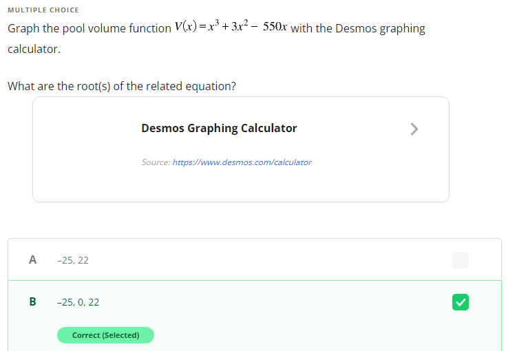 MULTIPLE CHOICE
Graph the pool volume function V(x) =x³ + 3x² – 550x with the Desmos graphing
calculator.
What are the root(s) of the related equation?
Desmos Graphing Calculator
>
Source: https://www.desmos.com/calculator
A
-25, 22
B
-25, 0, 22
Correct (Selected)
