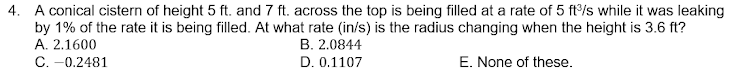 4. A conical cistern of height 5 ft. and 7 ft. across the top is being filled at a rate of 5 ft/s while it was leaking
by 1% of the rate it is being filled. At what rate (in/s) is the radius changing when the height is 3.6 ft?
A. 2.1600
B. 2.0844
C. -0.2481
D. 0.1107
E. None of these.
