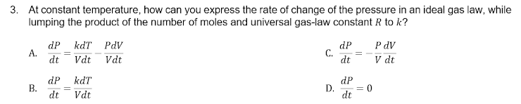3. At constant temperature, how can you express the rate of change of the pressure in an ideal gas law, while
lumping the product of the number of moles and universal gas-law constant R to k?
dP
А.
dt
kdT PdV
dP
С.
dt
P dV
Vdt Vdt
V dt
kdT
dP
В.
dt
dP
D.
= 0
Vdt
dt
