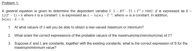 Problem 1:
A general equation is given to determine the dependent variable S: S = KT – TL + T² + 1002. K is expressed as K =
1/(T – 1) + k where k is a constant. L is expressed as L= In(m) – T3, where m is a constant. In addition,
In(m) – k = 0.
1. At what value/s of S will you be able to obtain a real-valued maximum or minimum?
2. What is/are the correct expression/s of the probable value/s of the maximum(ma)/minimum(ma) of S?
3. Suppose K and L are constants, together with the existing constants, what is the correct expression of S for the
maximum/minimum value?
