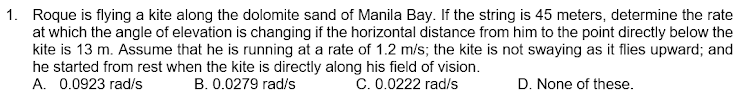 1. Roque is flying a kite along the dolomite sand of Manila Bay. If the string is 45 meters, determine the rate
at which the angle of elevation is changing if the horizontal distance from him to the point directly below the
kite is 13 m. Assume that he is running at a rate of 1.2 m/s; the kite is not swaying as it flies upward; and
he started from rest when the kite is directly along his field of vision.
A. 0.0923 rad/s
B. 0.0279 rad/s
C. 0.0222 rad/s
D. None of these.
