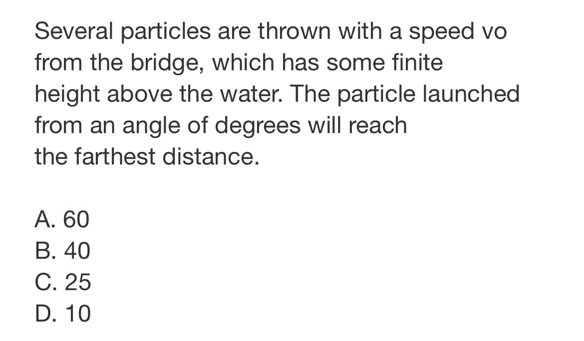 Several particles are thrown with a speed vo
from the bridge, which has some finite
height above the water. The particle launched
from an angle of degrees will reach
the farthest distance.
А. 60
В. 40
C. 25
D. 10
