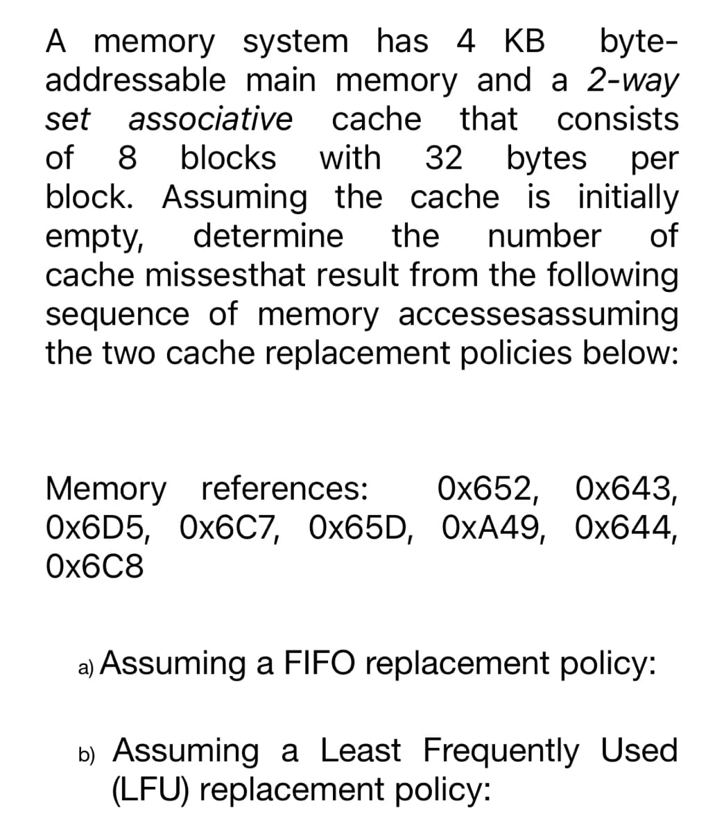 byte-
A memory system has 4 KB
addressable main memory and a 2-way
set associative cache that consists
of 8 blocks with 32 bytes per
block. Assuming the cache is initially
empty, determine the number of
cache missesthat result from the following
sequence of memory accessesassuming
the two cache replacement policies below:
Memory references: 0x652, 0x643,
0x6D5, 0x6C7, 0x65D, OxA49, 0x644,
0x6C8
a) Assuming a FIFO replacement policy:
b) Assuming a Least Frequently Used
(LFU) replacement policy: