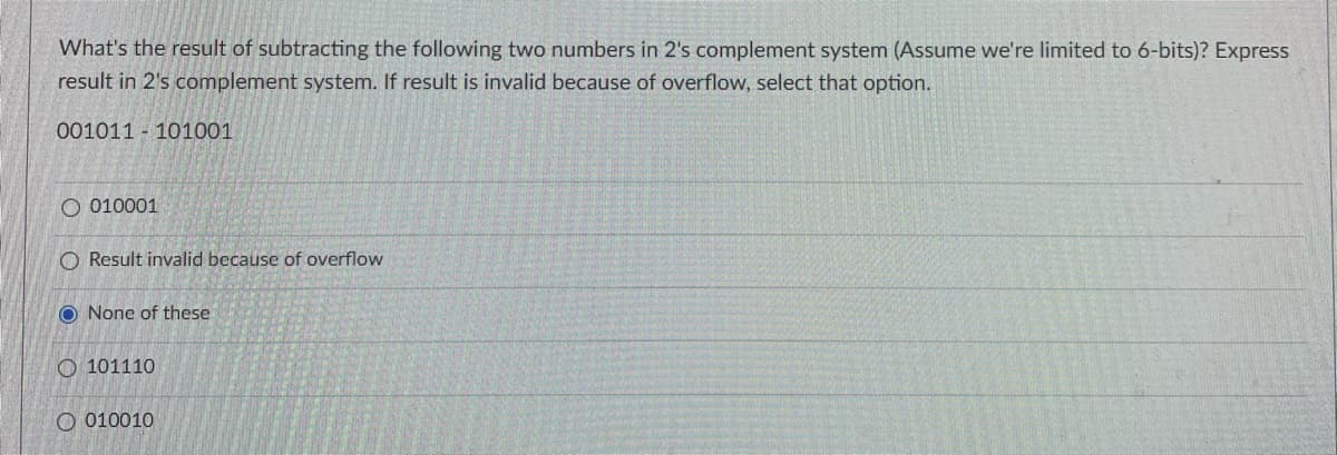 What's the result of subtracting the following two numbers in 2's complement system (Assume we're limited to 6-bits)? Express
result in 2's complement system. If result is invalid because of overflow, select that option.
001011 101001
O 010001
O Result invalid because of overflow
O None of these
O101110
O010010