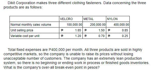 Dikit Corporation makes three different clothing fasteners. Data concerning the three
products are as follows:
VELCRO
МЕTAL
NYLON
Normal monthly sales volume
100,000.00
200,000.00
400,000.00
Unit selling price
1.65 P
1.50 P
0.85
Variable cost per unit
1.20 P
0.70 P
0.25
Total fixed expenses are P400,000 per month. All three products are sold in highly
competitive markets, so the company is unable to raise its prices without losing
unacceptable number of customers. The company has an extremely lean production
system, so there is no beginning or ending work in process or finished goods inventories.
What is the company's over-all break-even point in pesos?
