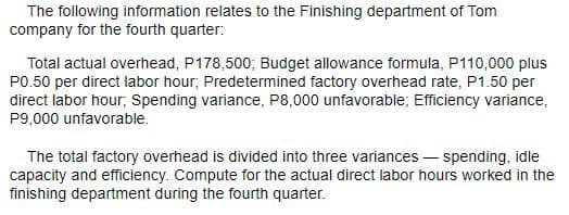 The following information relates to the Finishing department of Tom
company for the fourth quarter:
Total actual overhead, P178,500; Budget allowance formula, P110,000 plus
PO.50 per direct labor hour; Predetermined factory overhead rate, P1.50 per
direct labor hour; Spending variance, P8,000 unfavorable; Efficiency variance,
P9,000 unfavorable.
The total factory overhead is divided into three variances – spending, idle
capacity and efficiency. Compute for the actual direct labor hours worked in the
finishing department during the fourth quarter.
