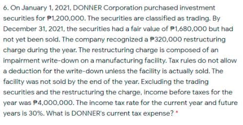 6. On January 1, 2021, DONNER Corporation purchased investment
securities for P1,200,000. The securities are classified as trading. By
December 31, 2021, the securities had a fair value of P1,680,000 but had
not yet been sold. The company recognized a P320,000 restructuring
charge during the year. The restructuring charge is composed of an
impairment write-down on a manufacturing facility. Tax rules do not allow
a deduction for the write-down unless the facility is actually sold. The
facility was not sold by the end of the year. Excluding the trading
securities and the restructuring the charge, income before taxes for the
year was P4,000,000. The income tax rate for the current year and future
years is 30%. What is DONNER's current tax expense? *
