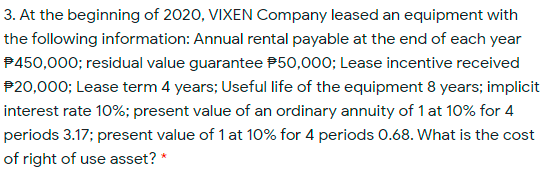 3. At the beginning of 2020, VIXEN Company leased an equipment with
the following information: Annual rental payable at the end of each year
P450,000; residual value guarantee P50,000; Lease incentive received
P20,000; Lease term 4 years; Useful life of the equipment 8 years; implicit
interest rate 10%; present value of an ordinary annuity of 1 at 10% for 4
periods 3.17; present value of 1 at 10% for 4 periods 0.68. What is the cost
of right of use asset? *
