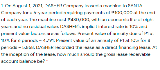 1. On August 1, 2021, DASHER Company leased a machine to SANTA
Company for a 6-year period requiring payments of P100,000 at the end
of each year. The machine cost P480,000, with an economic life of eight
years and no residual value. DASHER's implicit interest rate is 10% and
present value factors are as follows: Present value of annuity due of P1 at
10% for 6 periods – 4.791; Present value of an annuity of P1 at 10% for 8
periods – 5.868. DASHER recorded the lease as a direct financing lease. At
the inception of the lease, how much should the gross lease receivable
account balance be? *

