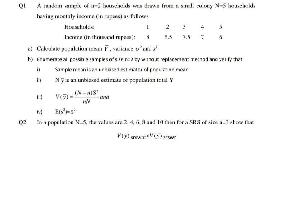 Q1
A random sample of n=2 households was drawn from a small colony N=5 households
having monthly income (in rupees) as follows
Households:
1 2 3
4
5
Income (in thousand rupees):
8
6.5
7.5
7
6.
a) Calculate population mean Y , variance o² and s?
b) Enumerate all possible samples of size n=2 by without replacement method and verify that
i)
Sample mean is an unbiased estimator of population mean
ii)
Nỹ is an unbiased estimate of population total Y
(N -n)S?
-and
iii)
V(ỹ) =
nN
iv)
E(s³)= s?
Q2
In a population N=5, the values are 2, 4, 6, 8 and 10 then for a SRS of size n=3 show that
V (y) srsworV (y) srswr
