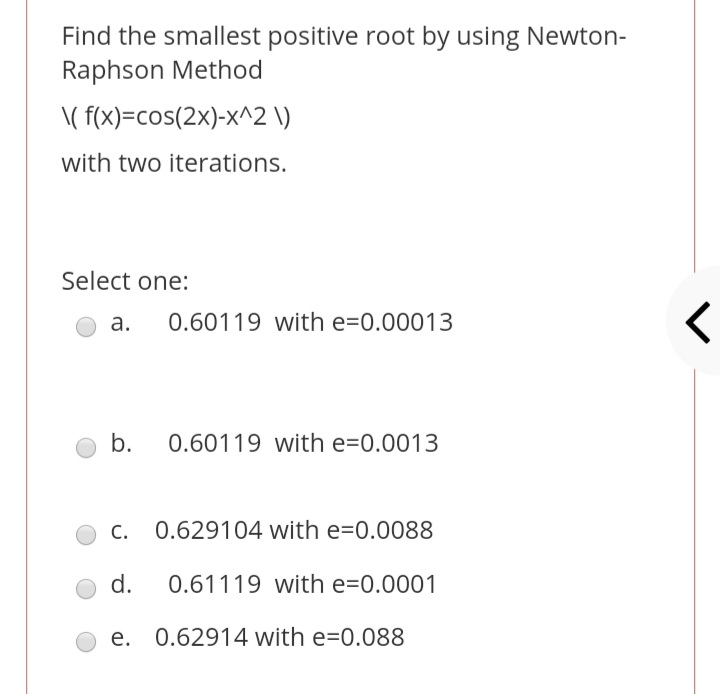 Find the smallest positive root by using Newton-
Raphson Method
\( f(x)=cos(2x)-x^2 \)
with two iterations.
Select one:
а.
0.60119 with e=0.00013
b.
0.60119 with e=0.0013
0.629104 with e=0.0088
d.
0.61119 with e=0.0001
e. 0.62914 with e=0.088
