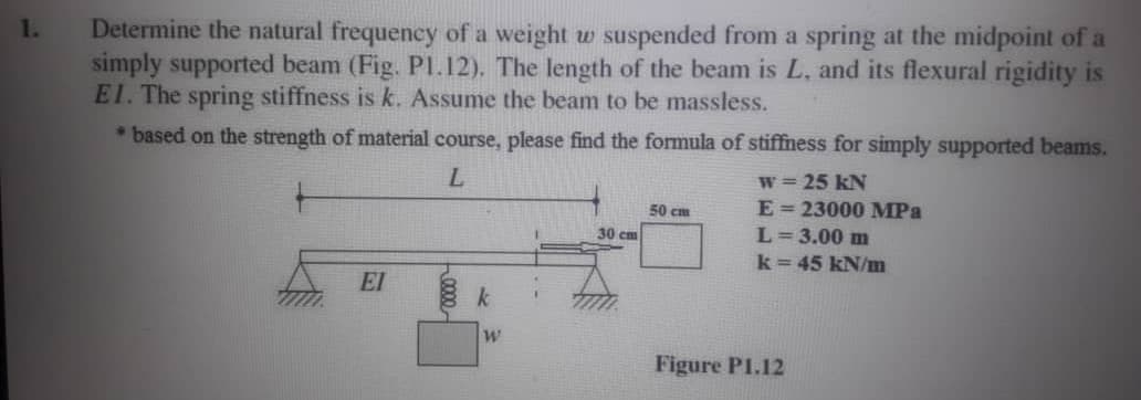 Determine the natural frequency of a weight w
simply supported beam (Fig. PI.12). The length of the beam is L, and its flexural rigidity is
EI. The spring stiffness is k. Assume the beam to be massless.
1.
suspended from a spring at the midpoint of a
* based on the strength of material course, please find the formula of stiffness for simply supported beams.
w= 25 kN
50 cm
E = 23000 MPa
30 cm
L= 3.00 m
k=45 kN/m
EI
k
Figure P1.12
