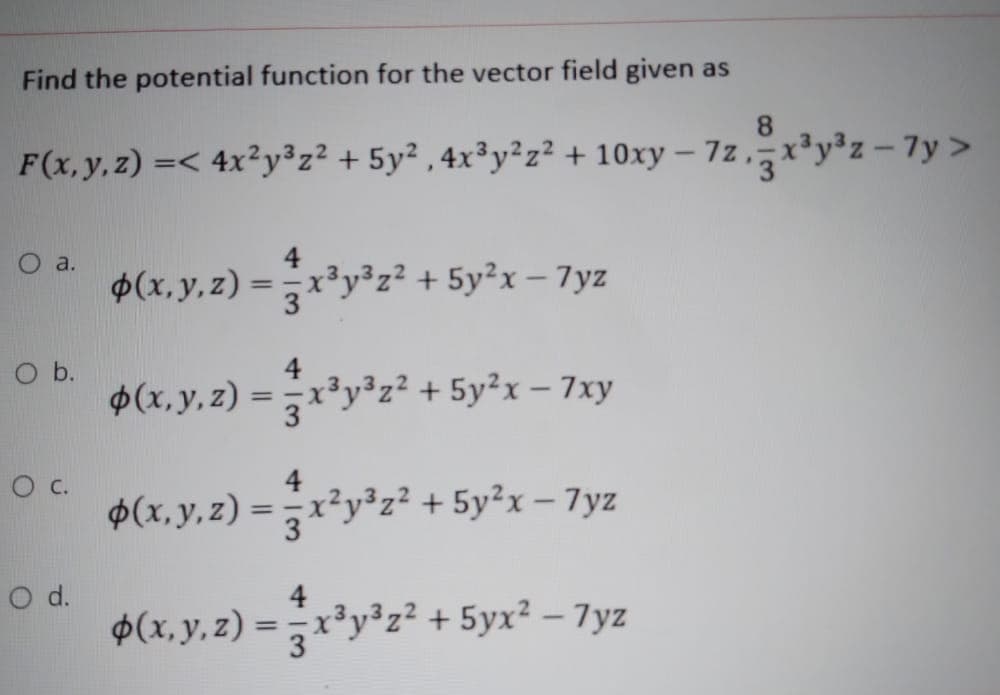 Find the potential function for the vector field given as
8.
F(x, y, z) =< 4x²y³z² + 5y² , 4x³y²z² + 10xy – 7z ,r²y°z – 7y >
O a.
$(x, y,z)
=x³y³z² + 5y²x– 7yz
%3D
O b.
$(x, y, z)
4
r³y³z? + 5y²x - 7xy
%3D
c.
$(x, y, z) = -x²y³z² + 5y²x – 7yz
4
d.
$(x, y. z) = x*y²z² + 5yr² – 7yz
+ 5yx? – 7yz
%3D
