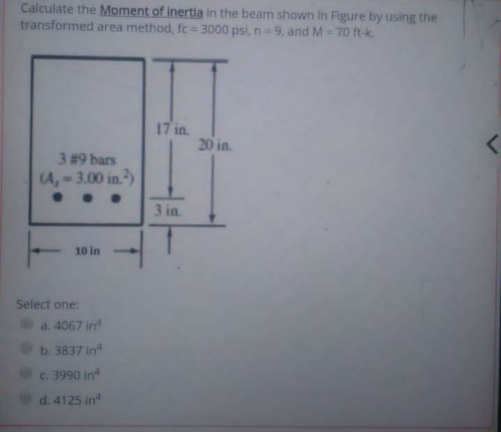 Calculate the Moment of inertla in the beam shown In Figure by using the
transformed area method, fc= 3000 psi, n= 9, and M= 70 ft-k.
17 in.
20 in.
3 #9 bars
(A, 3.00 in.)
3 in.
10 in
Select one:
a. 4067 in
b. 3837 in
c. 3990 in
d. 4125 in
