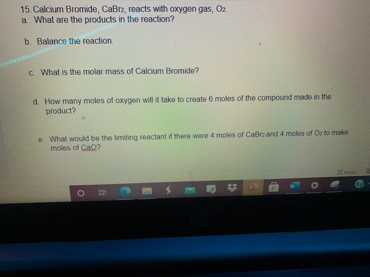 15.Calcium Bromide, CaBr2, reacts with oxygen gas, 02.
a. What are the products in the reaction?
b. Balance the reaction.
c. What is the molar mass of Calcium Bromide?
d. How many moles of oxygen will it take to create 6 moles of the compound made in the
product?
e. What would be the limiting reactant if there were 4 moles of CaBr2 and 4 moles of O2 to make
moles of CaO?
D.Focus
ELT
