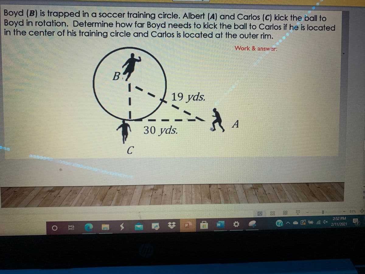 Boyd (B) is trapped in a soccer training circle. Albert (A) and Carlos (C) kick the ball to
Boyd in rotation. Determine how far Boyd needs to kick the ball to Carlos if he is located
in the center of his training circle and Carlos is located at the outer rim.
Work & answer:
19 yds.
A
30 yds.
+819%O
|品 豆
2:52 PM
2/11/2021

