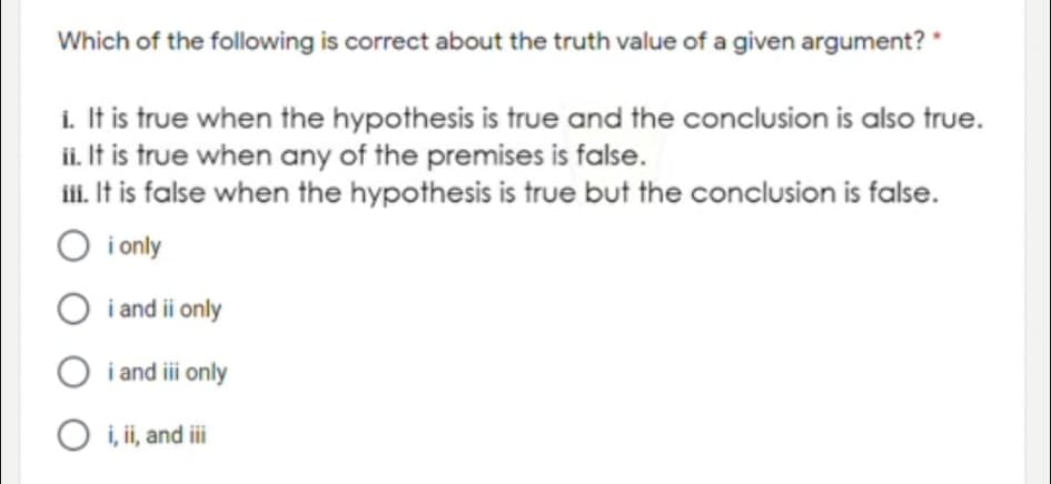 Which of the following is correct about the truth value of a given argument? "
i. It is true when the hypothesis is true and the conclusion is also true.
ii. It is true when any of the premises is false.
i. It is false when the hypothesis is true but the conclusion is false.
O i only
O i and ii only
O i and i only
O i, ii, and ii
