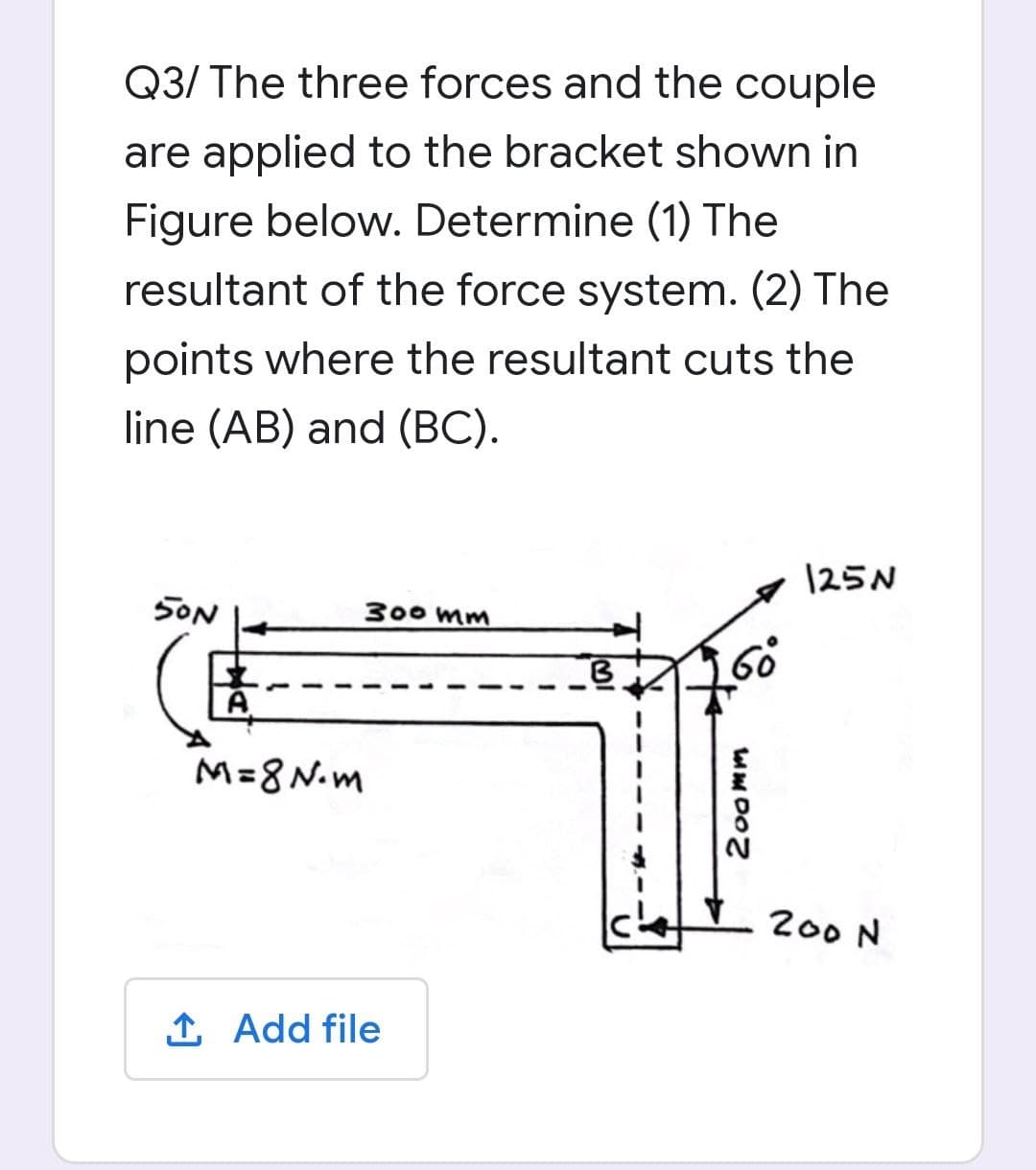 Q3/ The three forces and the couple
are applied to the bracket shown in
Figure below. Determine (1) The
resultant of the force system. (2) The
points where the resultant cuts the
line (AB) and (BC).
125N
SON
300 mm
M=8N.m
200 N
1 Add file
200mm
