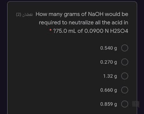 (2) sluaki How many grams of NaOH would be
required to neutralize all the acid in
* ?75.0 mL of 0.0900 N H2SO4
0.540 g
0.270 g
1.32 g
0.660 g
0.859 g OE
