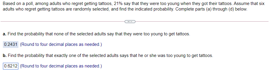 Based on a poll, among adults who regret getting tattoos, 21% say that they were too young when they got their tattoos. Assume that six
adults who regret getting tattoos are randomly selected, and find the indicated probability. Complete parts (a) through (d) below.
a. Find the probability that none of the selected adults say that they were too young to get tattoos.
0.2431 (Round to four decimal places as needed.)
b. Find the probability that exactly one of the selected adults says that he or she was too young to get tattoos.
0.6212 (Round to four decimal places as needed.)

