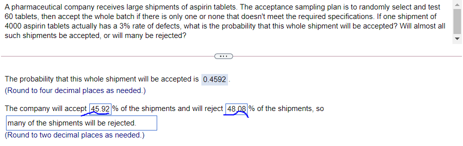 A pharmaceutical company receives large shipments of aspirin tablets. The acceptance sampling plan is to randomly select and test
60 tablets, then accept the whole batch if there is only one or none that doesn't meet the required specifications. If one shipment of
4000 aspirin tablets actually has a 3% rate of defects, what is the probability that this whole shipment will be accepted? Will almost all
such shipments be accepted, or will many be rejected?
The probability that this whole shipment will be accepted is 0.4592.
(Round to four decimal places as needed.)
The company will accept 45.92 % of the shipments and will reject 48 08 % of the shipments, so
many of the shipments will be rejected.
(Round to two decimal places as needed.)
