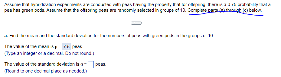 Assume that hybridization experiments are conducted with peas having the property that for offspring, there is a 0.75 probability that a
pea has green pods. Assume that the offspring peas are randomly selected in groups of 10. Complete parts (a) through (c) below.
a. Find the mean and the standard deviation for the numbers of peas with green pods in the groups of 10.
The value of the mean is u = 7.5 peas.
(Type an integer or a decimal. Do not round.)
The value of the standard deviation is
peas.
(Round to one decimal place as needed.)
