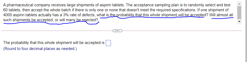 A pharmaceutical company receives large shipments of aspirin tablets. The acceptance sampling plan is to randomly select and test
60 tablets, then accept the whole batch if there is only one or none that doesn't meet the required specifications. If one shipment of
4000 aspirin tablets actually has a 3% rate of defects, what is the probability that this whole shipment will be accepted? Will almost all
such shipments be accepted, or will many be rejected?
The probability that this whole shipment will be accepted is
(Round to four decimal places as needed.)
