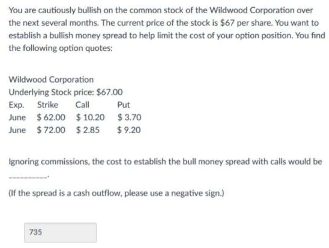 You are cautiously bullish on the common stock of the Wildwood Corporation over
the next several months. The current price of the stock is $67 per share. You want to
establish a bullish money spread to help limit the cost of your option position. You find
the following option quotes:
Wildwood Corporation
Underlying Stock price: $67.00
Exp. Strike Call
Put
June $62.00 $ 10.20
$3.70
June $72.00 $2.85 $9.20
Ignoring commissions, the cost to establish the bull money spread with calls would be
(If the spread is a cash outflow, please use a negative sign.)
735