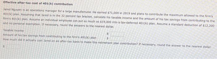 Effective after-tax cost of 401(k) contribution
Jared Nguyen is an operations manager for a large manufacturer. He earned $71,000 in 2019 and plans to contribute the maximum allowed to the firm's
401(k) plan. Assuming that Jared is in the 32 percent tax bracket, calculate his taxable income and the amount of his tax savings from contributing to the
firm's 401(k) plan. Assume an individual employee can put as much as $19,000 into a tax-deferred 401(k) plan. Assume a standard deduction of $12,200
and no personal exemption. If necessary, round the answers to the nearest dollar.
Taxable income
Amount of his tax savings from contributing to the firm's 401(k) plan
How much did it actually cost Jared on an after-tax basis to make this retirement plan contribution? If necessary, round the answer to the nearest dollar.
$
$