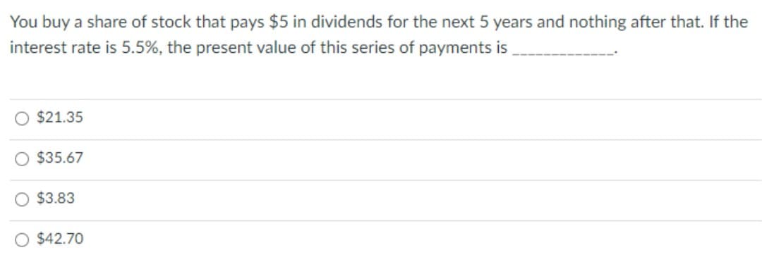 You buy a share of stock that pays $5 in dividends for the next 5 years and nothing after that. If the
interest rate is 5.5%, the present value of this series of payments is
$21.35
$35.67
$3.83
$42.70