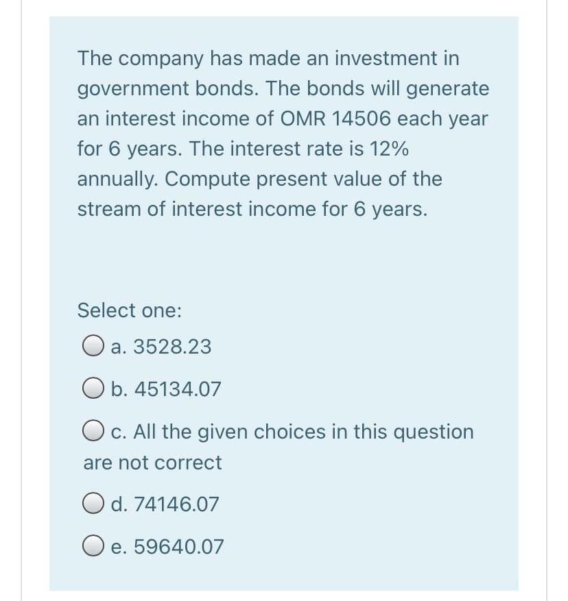 The company has made an investment in
government bonds. The bonds will generate
an interest income of OMR 14506 each year
for 6 years. The interest rate is 12%
annually. Compute present value of the
stream of interest income for 6 years.
Select one:
a. 3528.23
O b. 45134.07
O c. All the given choices in this question
are not correct
O d. 74146.07
O e. 59640.07
