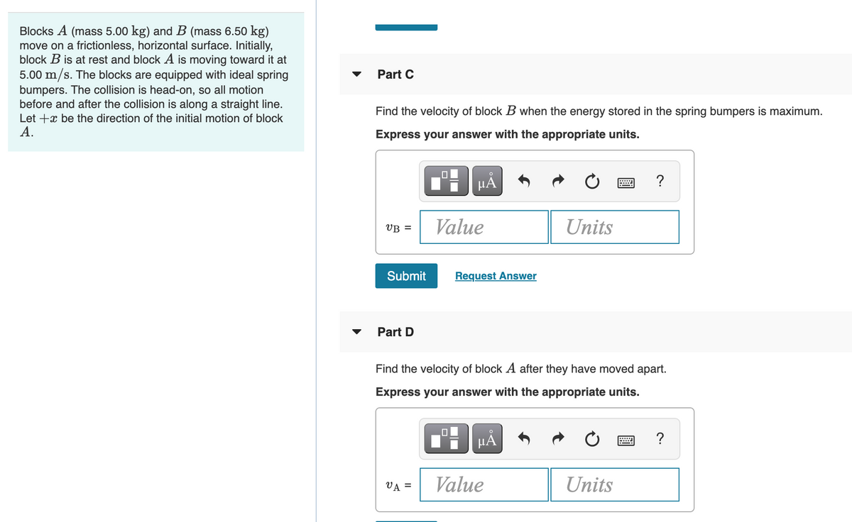 Blocks A (mass 5.00 kg) and B (mass 6.50 kg)
move on a frictionless, horizontal surface. Initially,
block B is at rest and block A is moving toward it at
5.00 m/s. The blocks are equipped with ideal spring
bumpers. The collision is head-on, so all motion
before and after the collision is along a straight line.
Let +x be the direction of the initial motion of block
А.
Part C
Find the velocity of block B when the energy stored in the spring bumpers is maximum.
Express your answer with the appropriate units.
HÀ
VB =
Value
Units
Submit
Request Answer
Part D
Find the velocity of block A after they have moved apart.
Express your answer with the appropriate units.
HÅ
?
VĀ =
Value
Units
