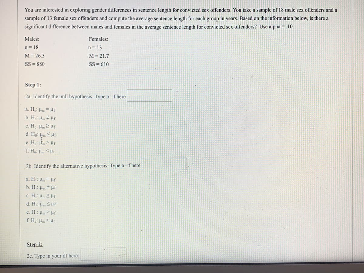 You are interested in exploring gender differences in sentence length for convicted sex offenders. You take a sample of 18 male sex offenders and a
sample of 13 female sex offenders and compute the average sentence length for each group in years. Based on the information below, is there a
significant difference between males and females in the average sentence length for convicted sex offenders? Use alpha = .10.
%3D
Males:
Females:
n = 18
n = 13
M= 26.3
SS = 880
M = 21.7
SS = 610
Step 1:
2a. Identify the null hypothesis. Type a - f here
a. Ho: Hm = Hf
%3D
b. Ho: Hm # Hf
c. Ho: Hm 2 Hf
d. Ho: Hm SHf
e. Ho: m > Hf
f. Ho: Hm <Hi
2b. Identify the alternative hypothesis. Type a - f here
a. H: Hm = Hf
b. H: Hm 7 uf
c. H: Hm 2 Hf
d. H: Hm S Hf
c. H: Hm> Hf
f. Hj: Hm < Hr
Step 2:
2c. Type in your df here:
