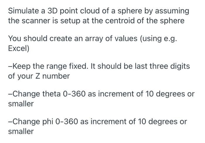 Simulate a 3D point cloud of a sphere by assuming
the scanner is setup at the centroid of the sphere
You should create an array of values (using e.g.
Excel)
-Keep the range fixed. It should be last three digits
of your Z number
-Change theta 0-360 as increment of 10 degrees or
smaller
-Change phi 0-360 as increment of 10 degrees or
smaller
