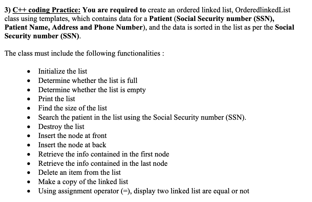 3) C++ coding Practice: You are required to create an ordered linked list, OrderedlinkedList
class using templates, which contains data for a Patient (Social Security number (SSN),
Patient Name, Address and Phone Number), and the data is sorted in the list as per the Social
Security number (SSN).
The class must include the following functionalities :
Initialize the list
Determine whether the list is full
Determine whether the list is empty
Print the list
Find the size of the list
Search the patient in the list using the Social Security number (SSN).
Destroy the list
Insert the node at front
Insert the node at back
Retrieve the info contained in the first node
Retrieve the info contained in the last node
Delete an item from the list
Make a copy of the linked list
Using assignment operator (=), display two linked list are equal or not
