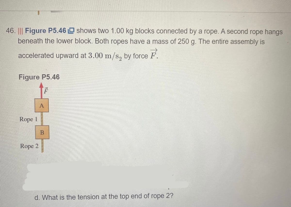 46. ||| Figure P5.46 O shows two 1.00 kg blocks connected by a rope. A second rope hangs
beneath the lower block. Both ropes have a mass of 250 g. The entire assembly is
accelerated upward at 3.00 m/s, by force F.
Figure P5.46
A
Rope 1
B
Rope 2
d. What is the tension at the top end of rope 2?
