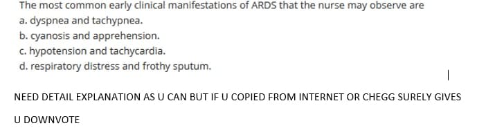 The most common early clinical manifestations of ARDS that the nurse may observe are
a. dyspnea and tachypnea.
b. cyanosis and apprehension.
c. hypotension and tachycardia.
d. respiratory distress and frothy sputum.
|
NEED DETAIL EXPLANATION AS U CAN BUT IF U COPIED FROM INTERNET OR CHEGG SURELY GIVES
U DOWNVOTE
