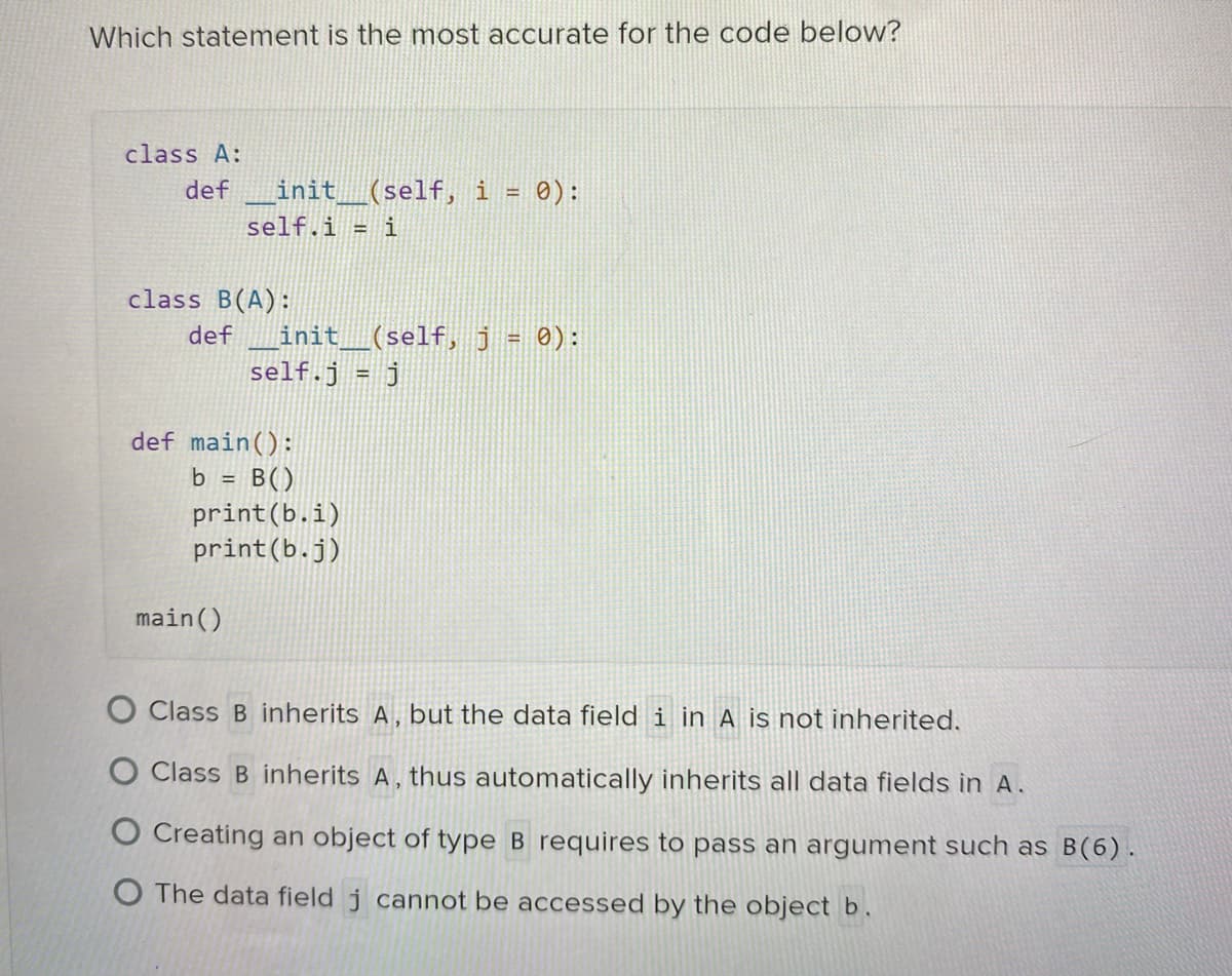 Which statement is the most accurate for the code below?
class A:
def _init_____(self, i = 0):
self.i = i
class B(A):
def _init__(self, j = 0):
self.j = j
def main():
b = B()
print (b.i)
print (b.j)
main()
O Class B inherits A, but the data field i in A is not inherited.
O Class B inherits A, thus automatically inherits all data fields in A.
O Creating an object of type B requires to pass an argument such as B(6).
O The data field j cannot be accessed by the object b.