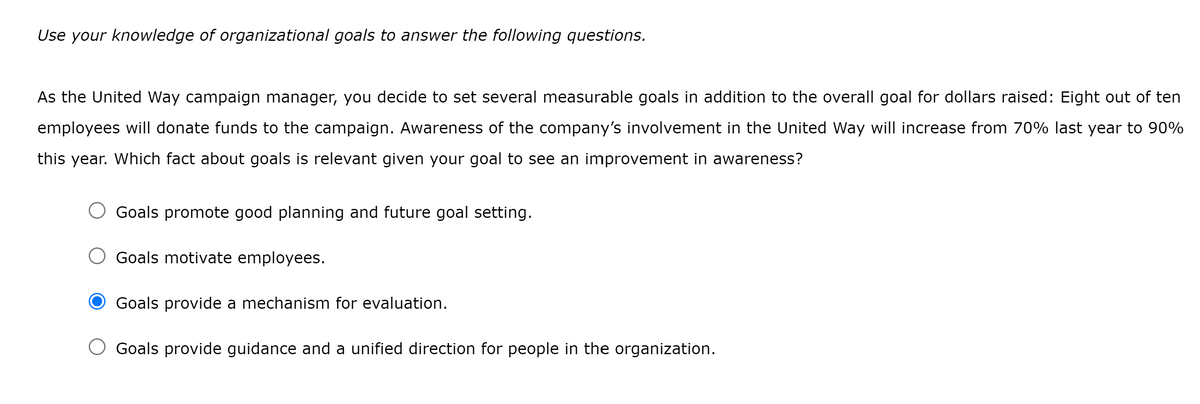 Use your knowledge of organizational goals to answer the following questions.
As the United Way campaign manager, you decide to set several measurable goals in addition to the overall goal for dollars raised: Eight out of ten
employees will donate funds to the campaign. Awareness of the company's involvement in the United Way will increase from 70% last year to 90%
this year. Which fact about goals is relevant given your goal to see an improvement in awareness?
O Goals promote good planning and future goal setting.
Goals motivate employees.
Goals provide mechanism for evaluation.
O Goals provide guidance and a unified direction for people in the organization.